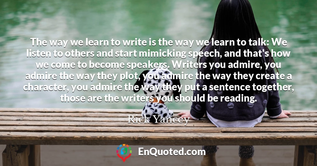 The way we learn to write is the way we learn to talk: We listen to others and start mimicking speech, and that's how we come to become speakers. Writers you admire, you admire the way they plot, you admire the way they create a character, you admire the way they put a sentence together, those are the writers you should be reading.