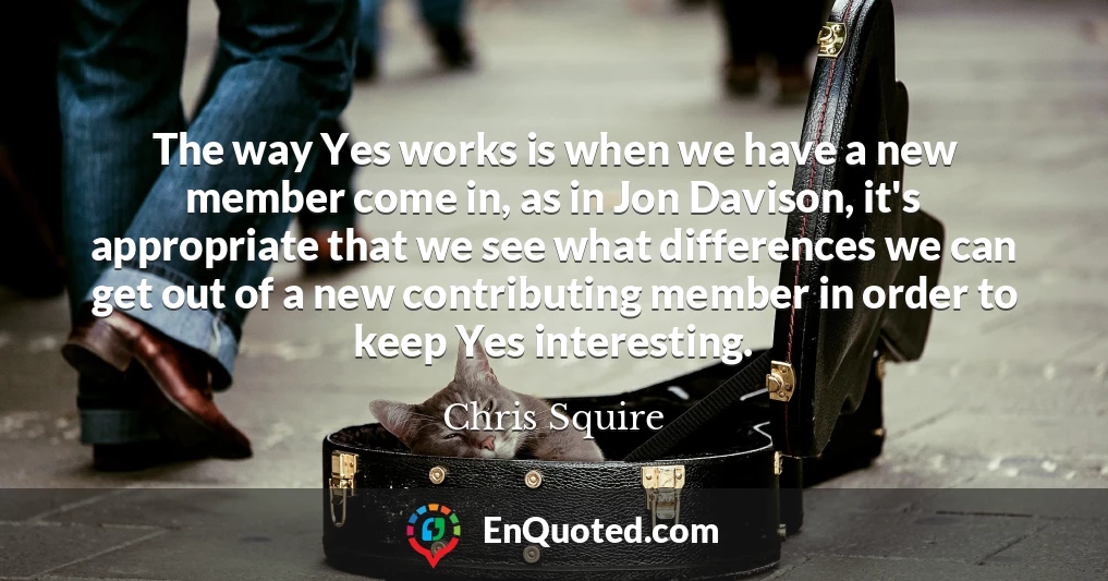 The way Yes works is when we have a new member come in, as in Jon Davison, it's appropriate that we see what differences we can get out of a new contributing member in order to keep Yes interesting.