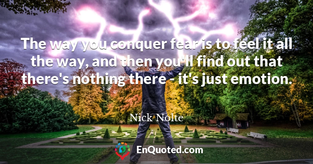 The way you conquer fear is to feel it all the way, and then you'll find out that there's nothing there - it's just emotion.
