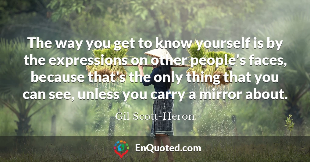 The way you get to know yourself is by the expressions on other people's faces, because that's the only thing that you can see, unless you carry a mirror about.