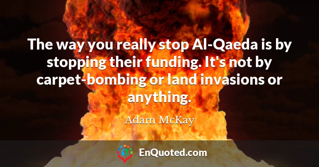 The way you really stop Al-Qaeda is by stopping their funding. It's not by carpet-bombing or land invasions or anything.