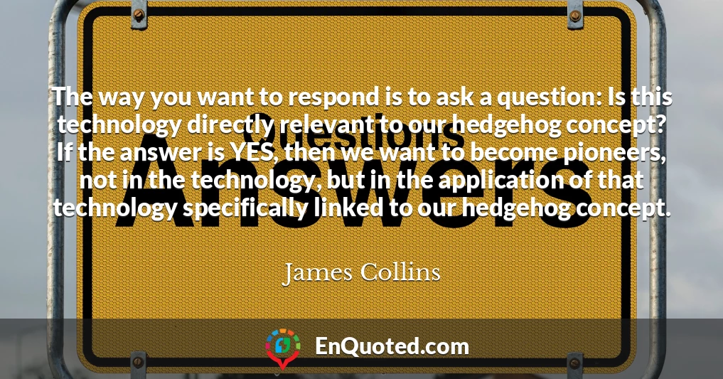 The way you want to respond is to ask a question: Is this technology directly relevant to our hedgehog concept? If the answer is YES, then we want to become pioneers, not in the technology, but in the application of that technology specifically linked to our hedgehog concept.