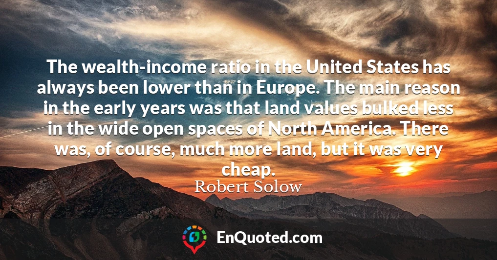 The wealth-income ratio in the United States has always been lower than in Europe. The main reason in the early years was that land values bulked less in the wide open spaces of North America. There was, of course, much more land, but it was very cheap.