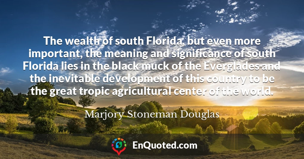 The wealth of south Florida, but even more important, the meaning and significance of south Florida lies in the black muck of the Everglades and the inevitable development of this country to be the great tropic agricultural center of the world.