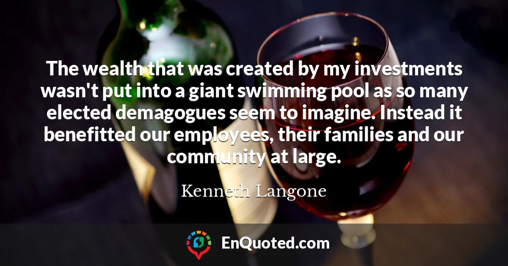 The wealth that was created by my investments wasn't put into a giant swimming pool as so many elected demagogues seem to imagine. Instead it benefitted our employees, their families and our community at large.
