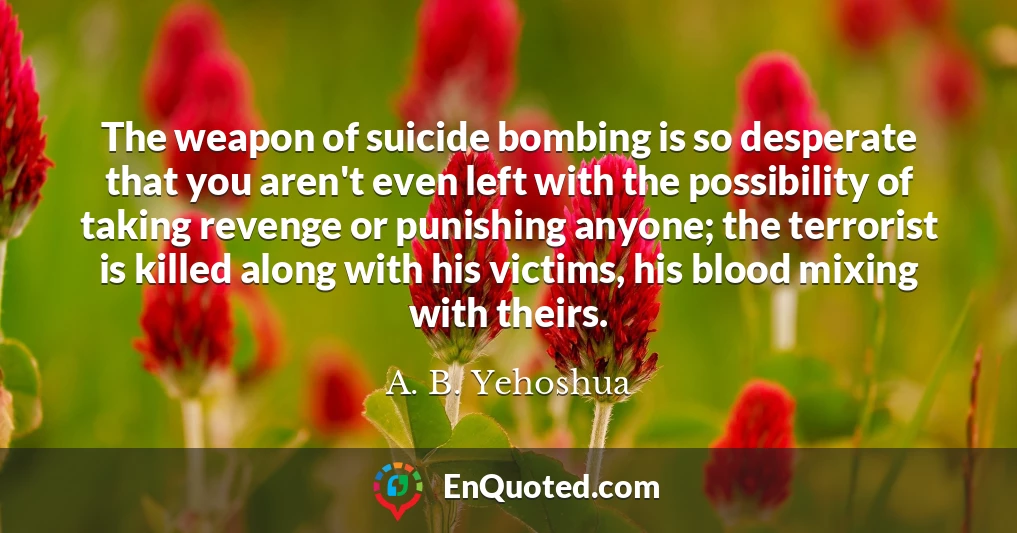 The weapon of suicide bombing is so desperate that you aren't even left with the possibility of taking revenge or punishing anyone; the terrorist is killed along with his victims, his blood mixing with theirs.