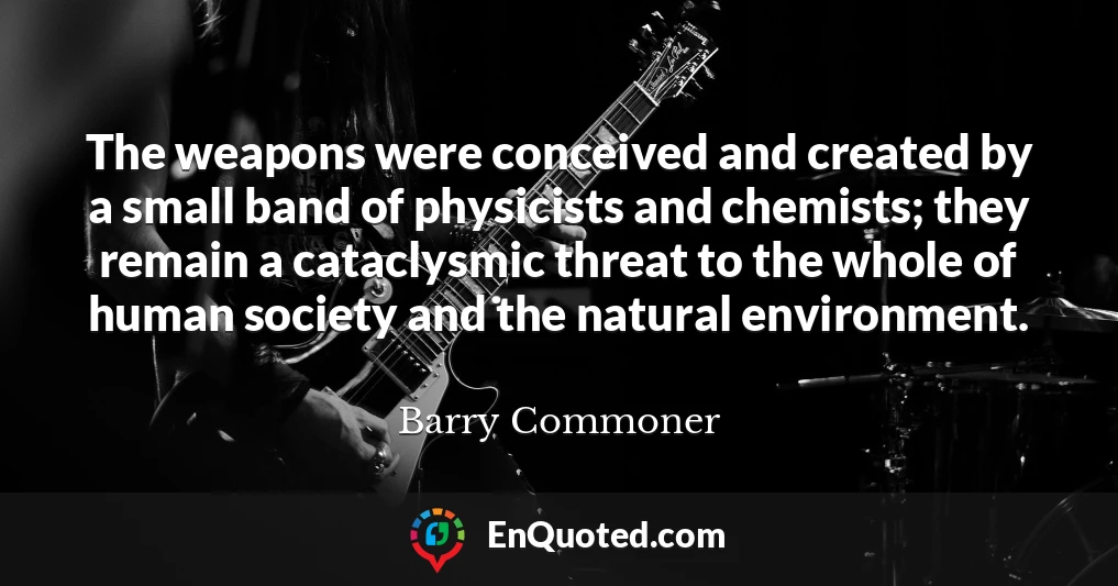 The weapons were conceived and created by a small band of physicists and chemists; they remain a cataclysmic threat to the whole of human society and the natural environment.