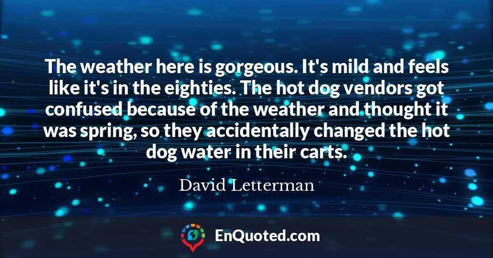 The weather here is gorgeous. It's mild and feels like it's in the eighties. The hot dog vendors got confused because of the weather and thought it was spring, so they accidentally changed the hot dog water in their carts.