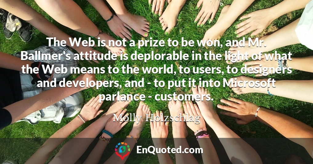 The Web is not a prize to be won, and Mr. Ballmer's attitude is deplorable in the light of what the Web means to the world, to users, to designers and developers, and - to put it into Microsoft parlance - customers.