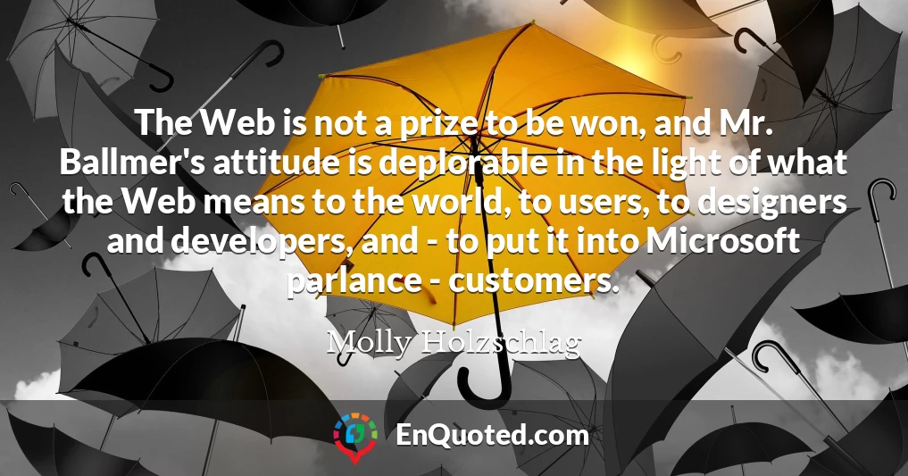 The Web is not a prize to be won, and Mr. Ballmer's attitude is deplorable in the light of what the Web means to the world, to users, to designers and developers, and - to put it into Microsoft parlance - customers.