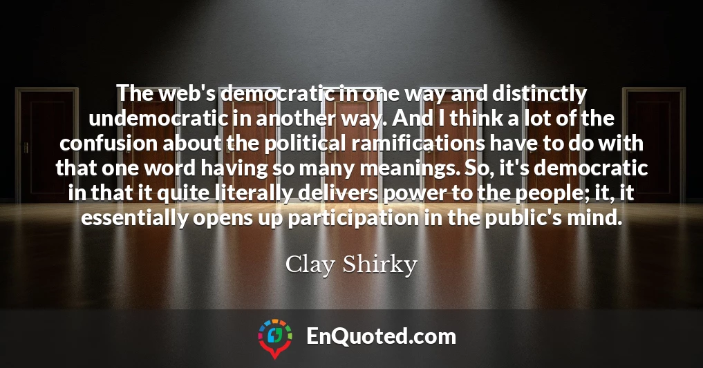 The web's democratic in one way and distinctly undemocratic in another way. And I think a lot of the confusion about the political ramifications have to do with that one word having so many meanings. So, it's democratic in that it quite literally delivers power to the people; it, it essentially opens up participation in the public's mind.