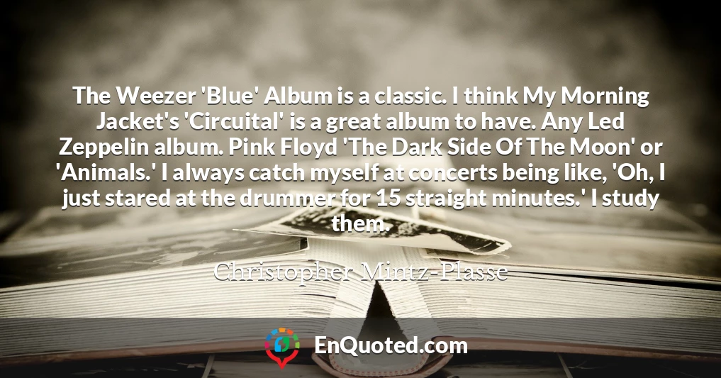 The Weezer 'Blue' Album is a classic. I think My Morning Jacket's 'Circuital' is a great album to have. Any Led Zeppelin album. Pink Floyd 'The Dark Side Of The Moon' or 'Animals.' I always catch myself at concerts being like, 'Oh, I just stared at the drummer for 15 straight minutes.' I study them.