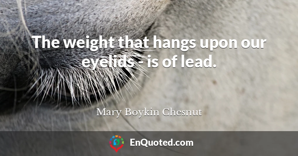 The weight that hangs upon our eyelids - is of lead.