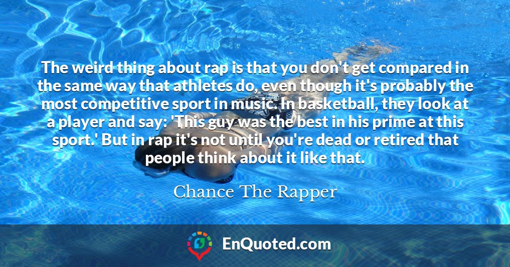 The weird thing about rap is that you don't get compared in the same way that athletes do, even though it's probably the most competitive sport in music. In basketball, they look at a player and say: 'This guy was the best in his prime at this sport.' But in rap it's not until you're dead or retired that people think about it like that.