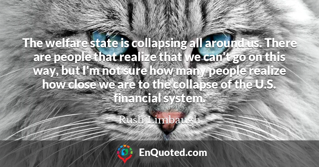 The welfare state is collapsing all around us. There are people that realize that we can't go on this way, but I'm not sure how many people realize how close we are to the collapse of the U.S. financial system.