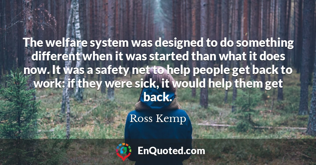 The welfare system was designed to do something different when it was started than what it does now. It was a safety net to help people get back to work: if they were sick, it would help them get back.