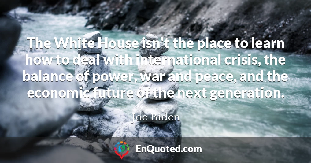 The White House isn't the place to learn how to deal with international crisis, the balance of power, war and peace, and the economic future of the next generation.