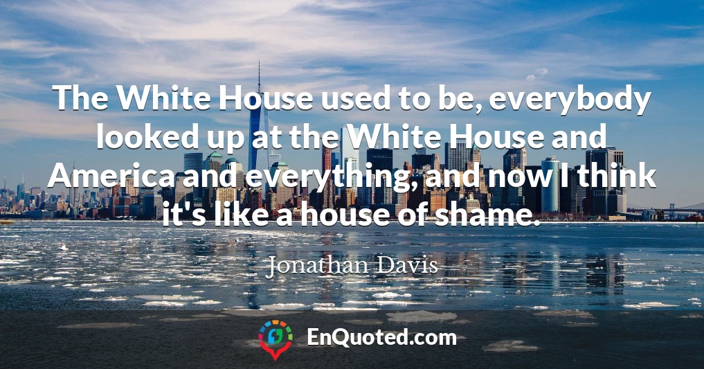 The White House used to be, everybody looked up at the White House and America and everything, and now I think it's like a house of shame.