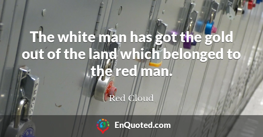 The white man has got the gold out of the land which belonged to the red man.