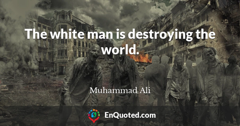 The white man is destroying the world.