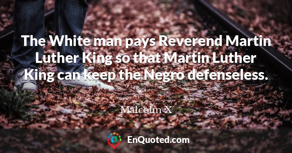 The White man pays Reverend Martin Luther King so that Martin Luther King can keep the Negro defenseless.