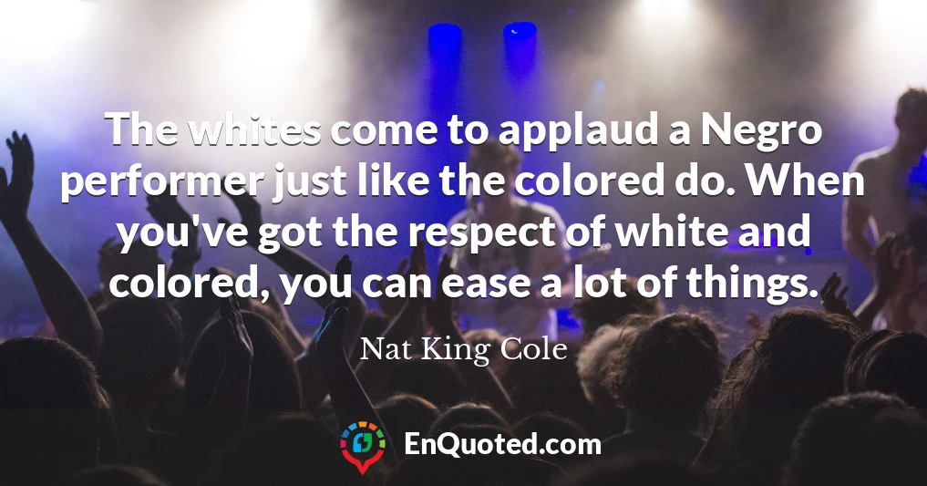 The whites come to applaud a Negro performer just like the colored do. When you've got the respect of white and colored, you can ease a lot of things.