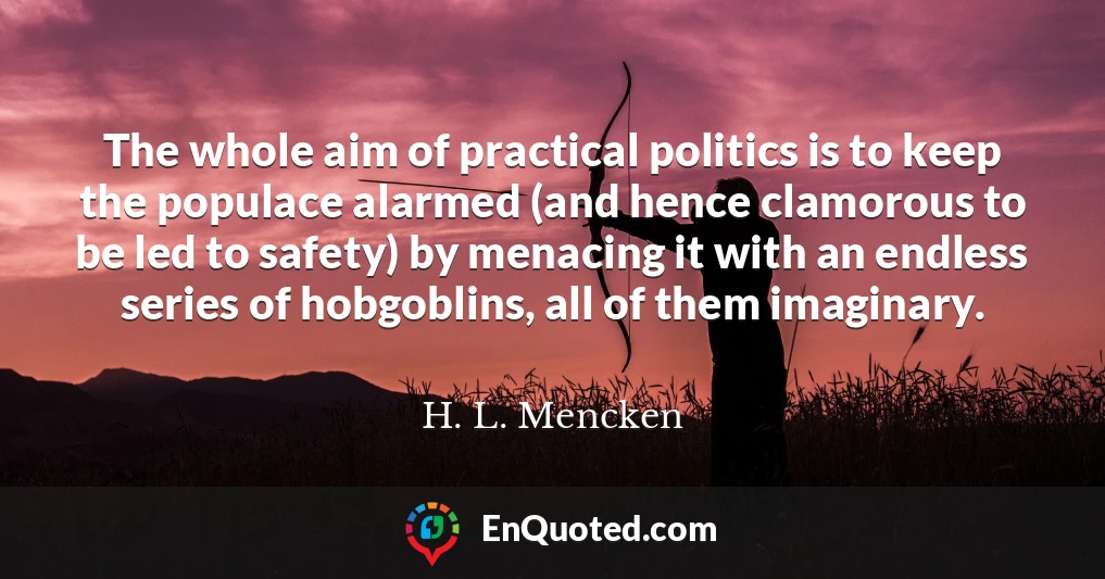 The whole aim of practical politics is to keep the populace alarmed (and hence clamorous to be led to safety) by menacing it with an endless series of hobgoblins, all of them imaginary.