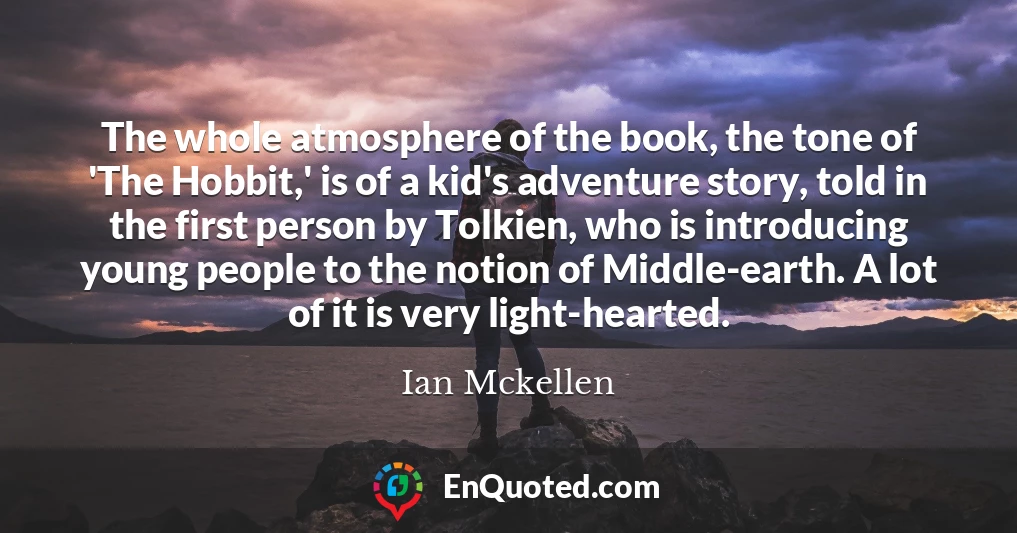 The whole atmosphere of the book, the tone of 'The Hobbit,' is of a kid's adventure story, told in the first person by Tolkien, who is introducing young people to the notion of Middle-earth. A lot of it is very light-hearted.