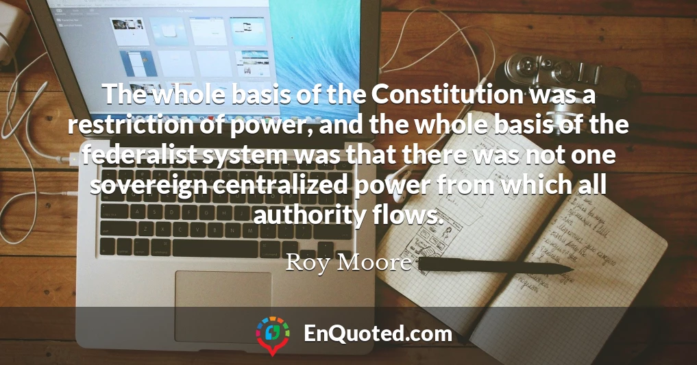 The whole basis of the Constitution was a restriction of power, and the whole basis of the federalist system was that there was not one sovereign centralized power from which all authority flows.