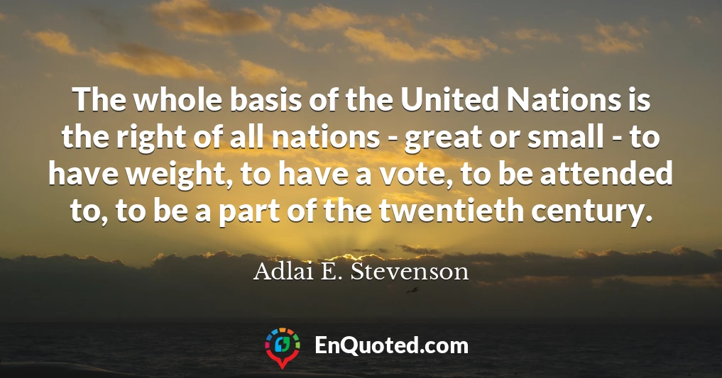 The whole basis of the United Nations is the right of all nations - great or small - to have weight, to have a vote, to be attended to, to be a part of the twentieth century.