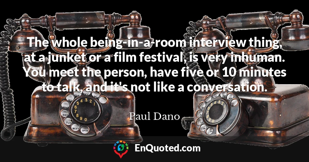 The whole being-in-a-room interview thing, at a junket or a film festival, is very inhuman. You meet the person, have five or 10 minutes to talk, and it's not like a conversation.