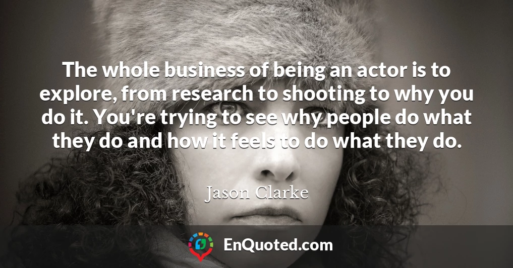 The whole business of being an actor is to explore, from research to shooting to why you do it. You're trying to see why people do what they do and how it feels to do what they do.