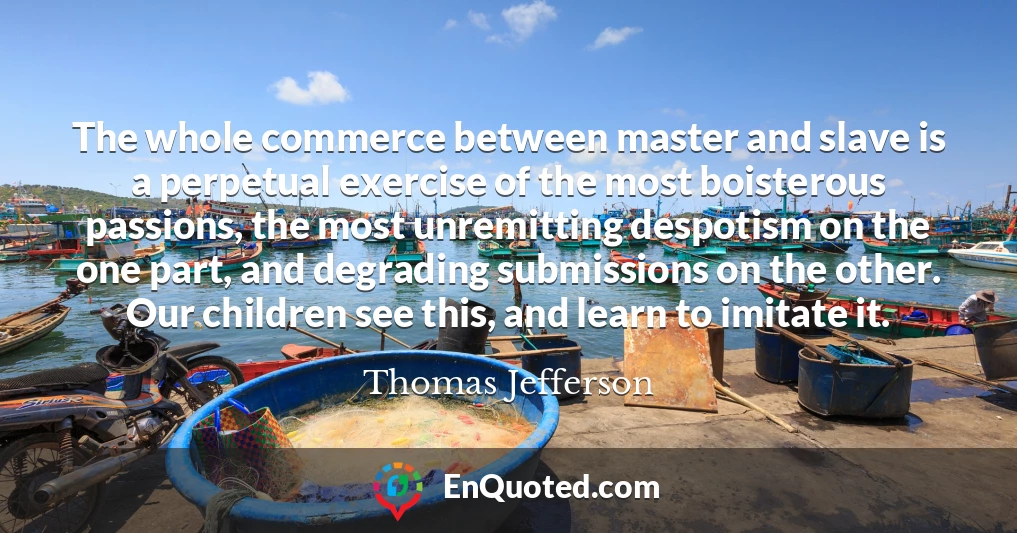 The whole commerce between master and slave is a perpetual exercise of the most boisterous passions, the most unremitting despotism on the one part, and degrading submissions on the other. Our children see this, and learn to imitate it.