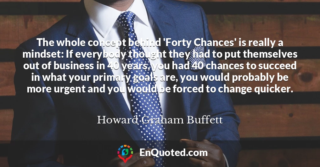 The whole concept behind 'Forty Chances' is really a mindset: If everybody thought they had to put themselves out of business in 40 years, you had 40 chances to succeed in what your primary goals are, you would probably be more urgent and you would be forced to change quicker.