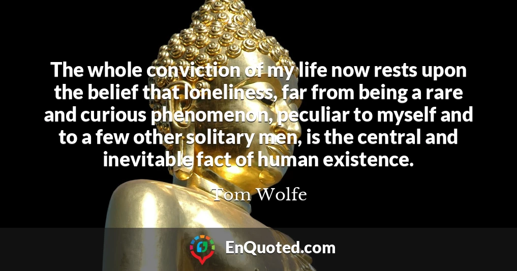 The whole conviction of my life now rests upon the belief that loneliness, far from being a rare and curious phenomenon, peculiar to myself and to a few other solitary men, is the central and inevitable fact of human existence.