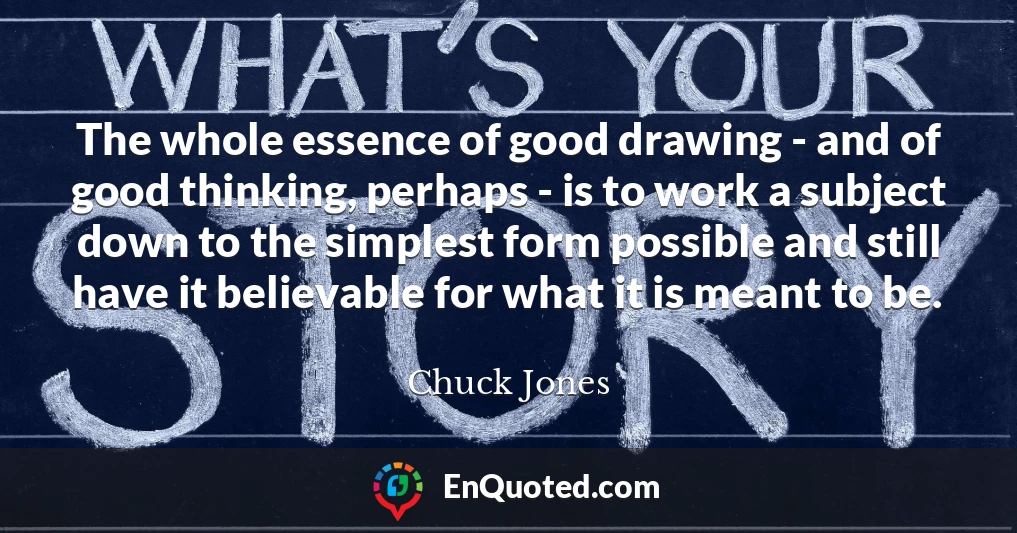 The whole essence of good drawing - and of good thinking, perhaps - is to work a subject down to the simplest form possible and still have it believable for what it is meant to be.