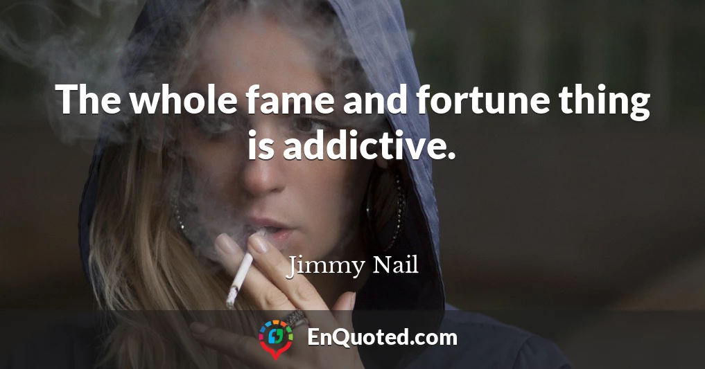 The whole fame and fortune thing is addictive.
