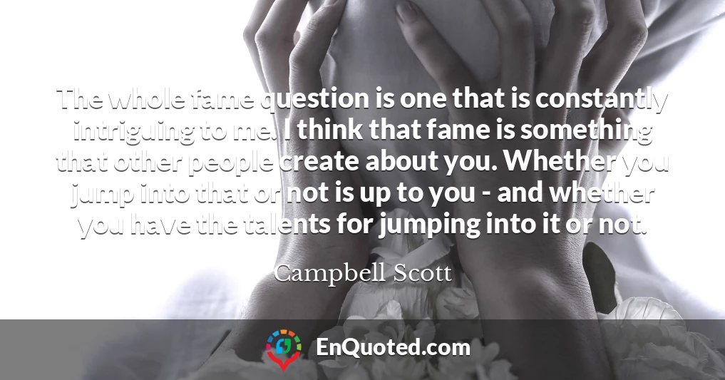 The whole fame question is one that is constantly intriguing to me. I think that fame is something that other people create about you. Whether you jump into that or not is up to you - and whether you have the talents for jumping into it or not.