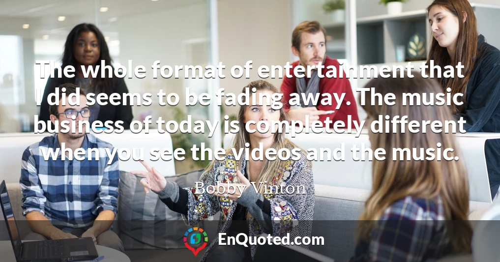 The whole format of entertainment that I did seems to be fading away. The music business of today is completely different when you see the videos and the music.