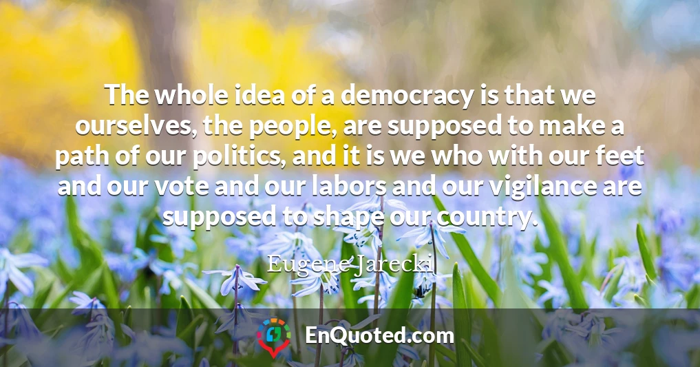 The whole idea of a democracy is that we ourselves, the people, are supposed to make a path of our politics, and it is we who with our feet and our vote and our labors and our vigilance are supposed to shape our country.