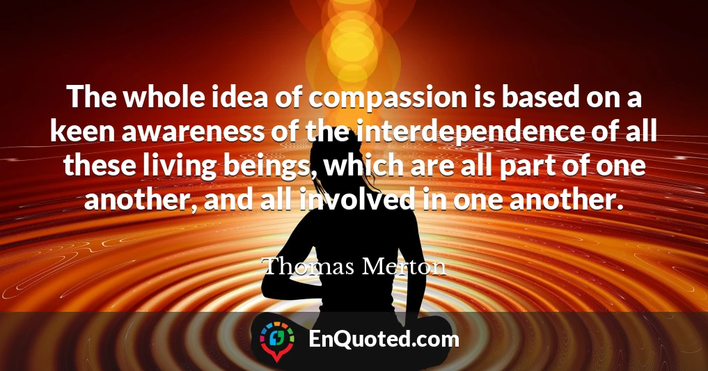 The whole idea of compassion is based on a keen awareness of the interdependence of all these living beings, which are all part of one another, and all involved in one another.