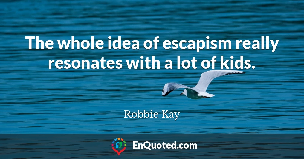 The whole idea of escapism really resonates with a lot of kids.