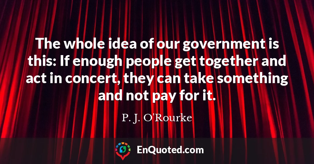 The whole idea of our government is this: If enough people get together and act in concert, they can take something and not pay for it.