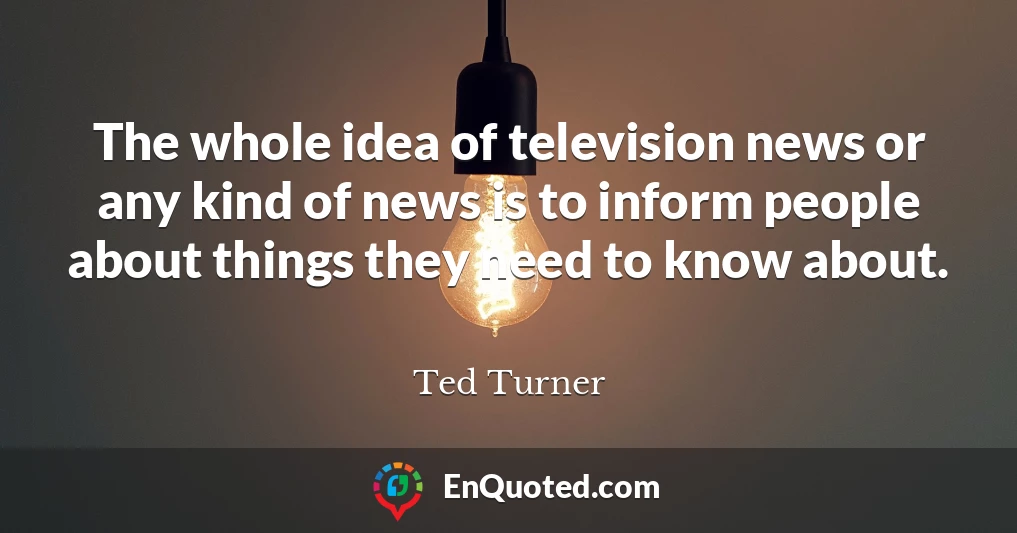 The whole idea of television news or any kind of news is to inform people about things they need to know about.
