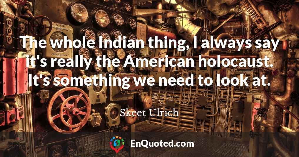 The whole Indian thing, I always say it's really the American holocaust. It's something we need to look at.