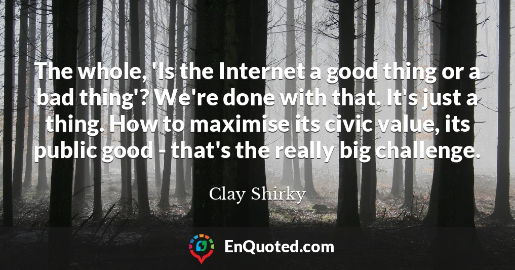The whole, 'Is the Internet a good thing or a bad thing'? We're done with that. It's just a thing. How to maximise its civic value, its public good - that's the really big challenge.