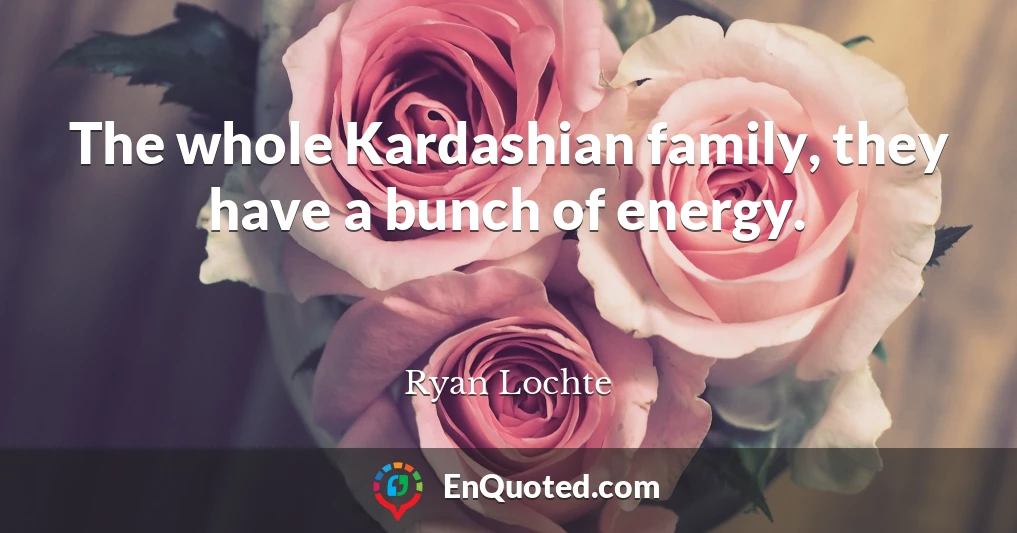 The whole Kardashian family, they have a bunch of energy.