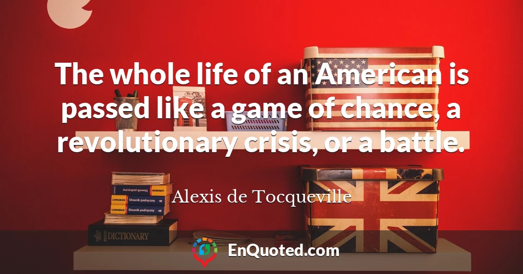 The whole life of an American is passed like a game of chance, a revolutionary crisis, or a battle.