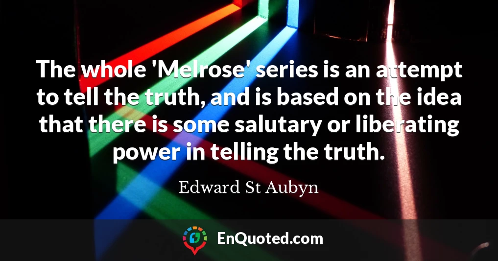 The whole 'Melrose' series is an attempt to tell the truth, and is based on the idea that there is some salutary or liberating power in telling the truth.