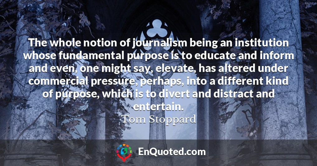 The whole notion of journalism being an institution whose fundamental purpose is to educate and inform and even, one might say, elevate, has altered under commercial pressure, perhaps, into a different kind of purpose, which is to divert and distract and entertain.